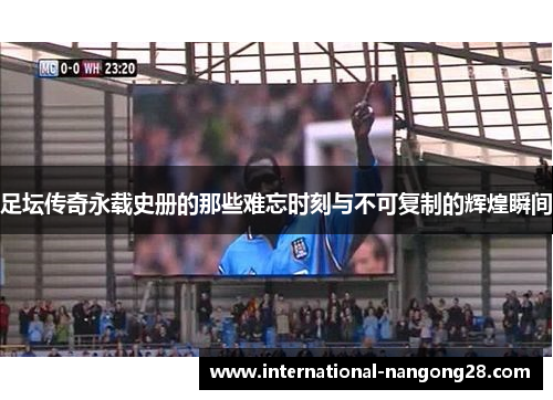 足坛传奇永载史册的那些难忘时刻与不可复制的辉煌瞬间