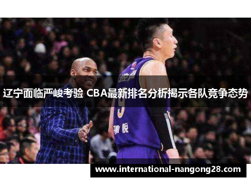 辽宁面临严峻考验 CBA最新排名分析揭示各队竞争态势