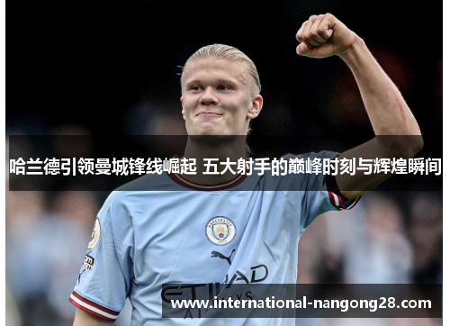 哈兰德引领曼城锋线崛起 五大射手的巅峰时刻与辉煌瞬间
