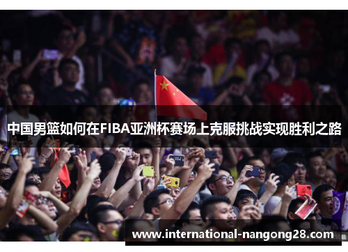 中国男篮如何在FIBA亚洲杯赛场上克服挑战实现胜利之路