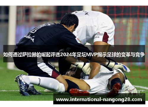 如何通过萨拉赫的崛起评选2024年足坛MVP揭示足球的变革与竞争