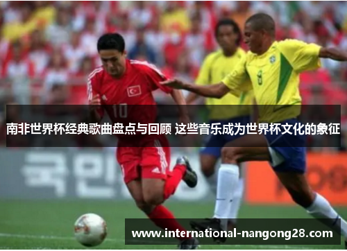 南非世界杯经典歌曲盘点与回顾 这些音乐成为世界杯文化的象征