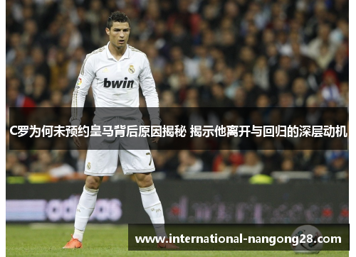 C罗为何未预约皇马背后原因揭秘 揭示他离开与回归的深层动机
