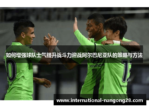 如何增强球队士气提升战斗力迎战阿尔巴尼亚队的策略与方法 如何增强球队士气提升战斗力迎战阿尔巴尼亚队的策略与方法