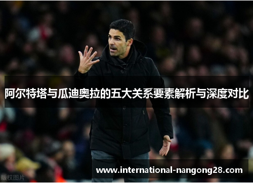 阿尔特塔与瓜迪奥拉的五大关系要素解析与深度对比