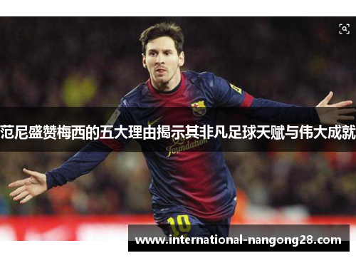 范尼盛赞梅西的五大理由揭示其非凡足球天赋与伟大成就
