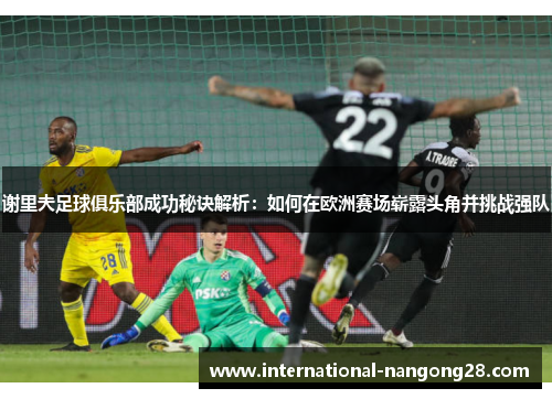 谢里夫足球俱乐部成功秘诀解析:如何在欧洲赛场崭露头角并挑战强队 谢里夫足球俱乐部成功秘诀解析:如何在欧洲赛场崭露头角并挑战强队