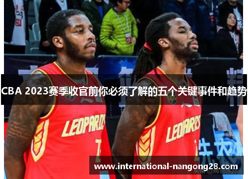CBA 2023赛季收官前你必须了解的五个关键事件和趋势 CBA 2023赛季收官前你必须了解的五个关键事件和趋势
