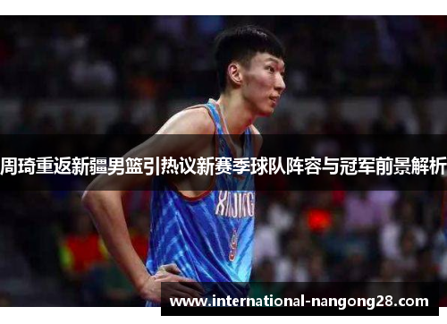 周琦重返新疆男篮引热议新赛季球队阵容与冠军前景解析 周琦重返新疆男篮引热议新赛季球队阵容与冠军前景解析