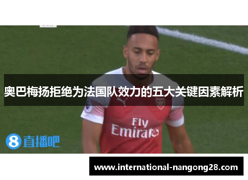 奥巴梅扬拒绝为法国队效力的五大关键因素解析