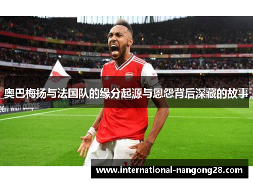 奥巴梅扬与法国队的缘分起源与恩怨背后深藏的故事 奥巴梅扬与法国队的缘分起源与恩怨背后深藏的故事