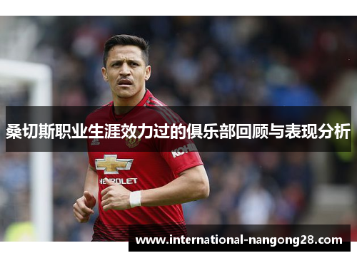 桑切斯职业生涯效力过的俱乐部回顾与表现分析